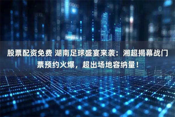 股票配资免费 湖南足球盛宴来袭：湘超揭幕战门票预约火爆，超出场地容纳量！