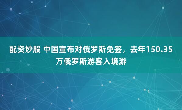 配资炒股 中国宣布对俄罗斯免签，去年150.35万俄罗斯游客入境游
