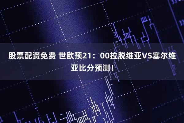 股票配资免费 世欧预21：00拉脱维亚VS塞尔维亚比分预测！