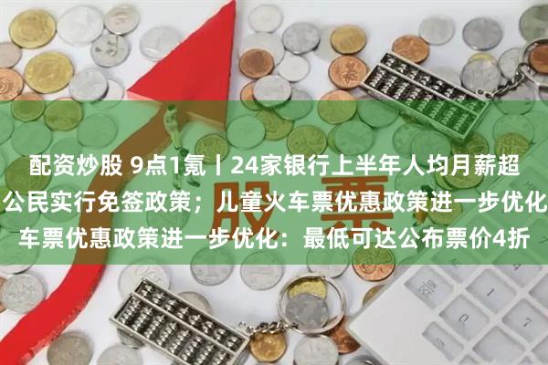 配资炒股 9点1氪丨24家银行上半年人均月薪超3万元；俄罗斯将对中国公民实行免签政策；儿童火车票优惠政策进一步优化：最低可达公布票价4折