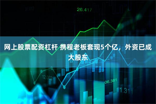 网上股票配资杠杆 携程老板套现5个亿，外资已成大股东