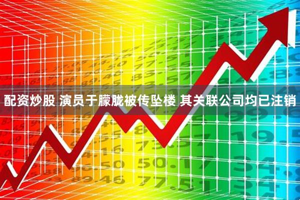 配资炒股 演员于朦胧被传坠楼 其关联公司均已注销