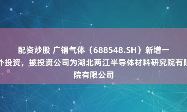 配资炒股 广钢气体（688548.SH）新增一起对外投资，被投资公司为湖北两江半导体材料研究院有限公司