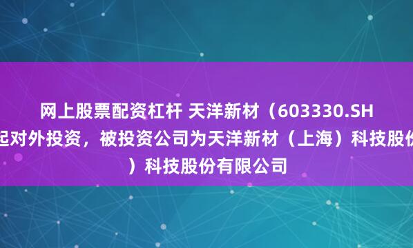 网上股票配资杠杆 天洋新材（603330.SH）新增一起对外投资，被投资公司为天洋新材（上海）科技股份有限公司