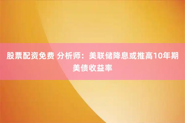 股票配资免费 分析师：美联储降息或推高10年期美债收益率