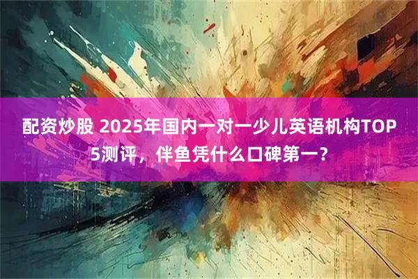 配资炒股 2025年国内一对一少儿英语机构TOP5测评,伴鱼凭什么口碑第一?