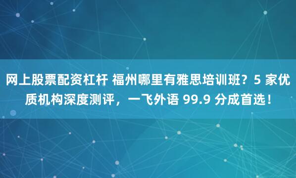 网上股票配资杠杆 福州哪里有雅思培训班?5 家优质机构深度测评,一飞外语 99.9 分成首选!
