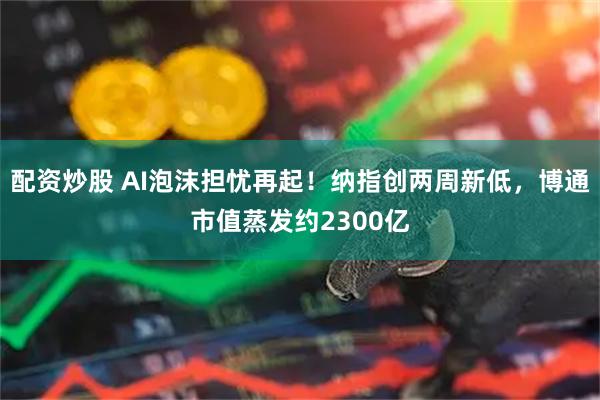 配资炒股 AI泡沫担忧再起!纳指创两周新低,博通市值蒸发约2300亿