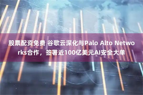 股票配资免费 谷歌云深化与Palo Alto Networks合作，签署近100亿美元AI安全大单
