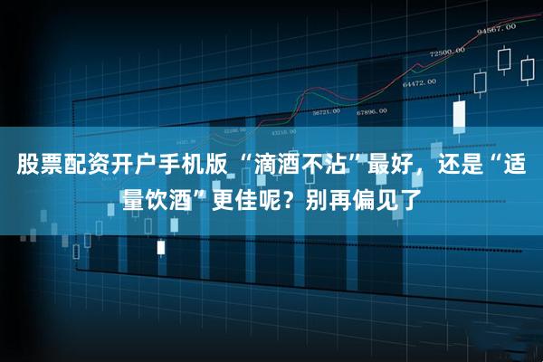 股票配资开户手机版 “滴酒不沾”最好，还是“适量饮酒”更佳呢？别再偏见了
