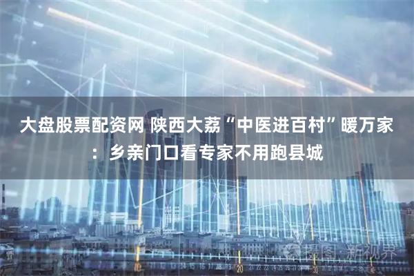 大盘股票配资网 陕西大荔“中医进百村”暖万家：乡亲门口看专家不用跑县城