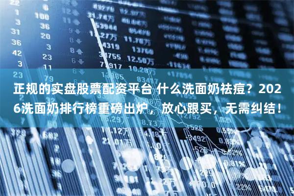 正规的实盘股票配资平台 什么洗面奶祛痘？2026洗面奶排行榜重磅出炉，放心跟买，无需纠结！