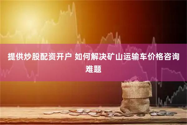提供炒股配资开户 如何解决矿山运输车价格咨询难题