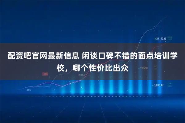 配资吧官网最新信息 闲谈口碑不错的面点培训学校，哪个性价比出众