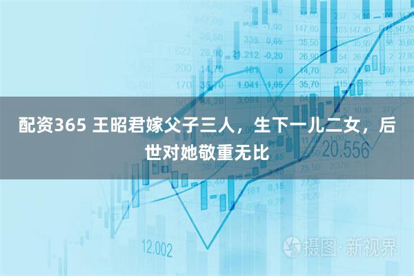 配资365 王昭君嫁父子三人，生下一儿二女，后世对她敬重无比