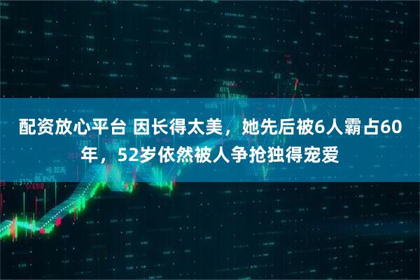 配资放心平台 因长得太美，她先后被6人霸占60年，52岁依然被人争抢独得宠爱