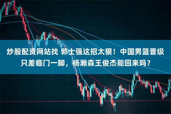 炒股配资网站找 郭士强这招太狠！中国男篮晋级只差临门一脚，杨瀚森王俊杰能回来吗？