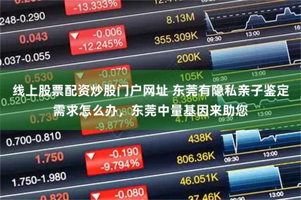 线上股票配资炒股门户网址 东莞有隐私亲子鉴定需求怎么办，东莞中量基因来助您