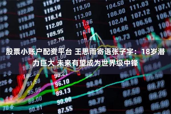 股票小账户配资平台 王思雨寄语张子宇：18岁潜力巨大 未来有望成为世界级中锋