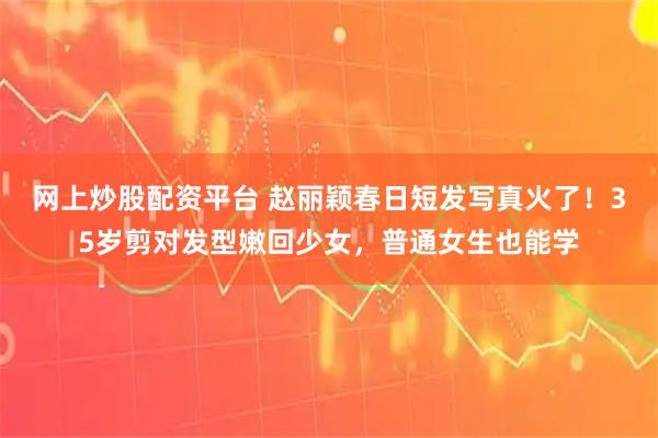 网上炒股配资平台 赵丽颖春日短发写真火了！35岁剪对发型嫩回少女，普通女生也能学