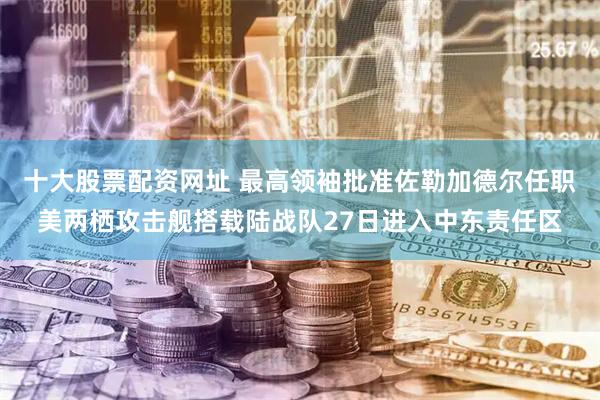 十大股票配资网址 最高领袖批准佐勒加德尔任职美两栖攻击舰搭载陆战队27日进入中东责任区