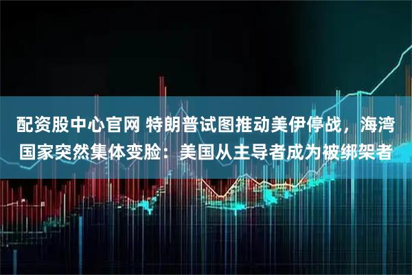 配资股中心官网 特朗普试图推动美伊停战，海湾国家突然集体变脸：美国从主导者成为被绑架者