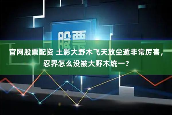 官网股票配资 土影大野木飞天放尘遁非常厉害，忍界怎么没被大野木统一？