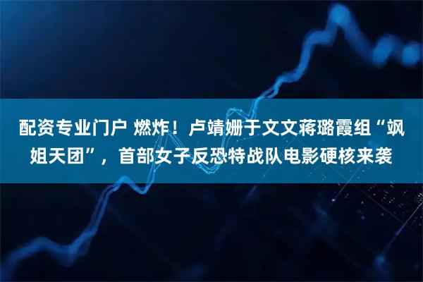 配资专业门户 燃炸！卢靖姗于文文蒋璐霞组“飒姐天团”，首部女子反恐特战队电影硬核来袭