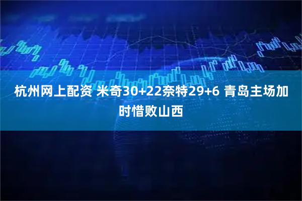 杭州网上配资 米奇30+22奈特29+6 青岛主场加时惜败山西