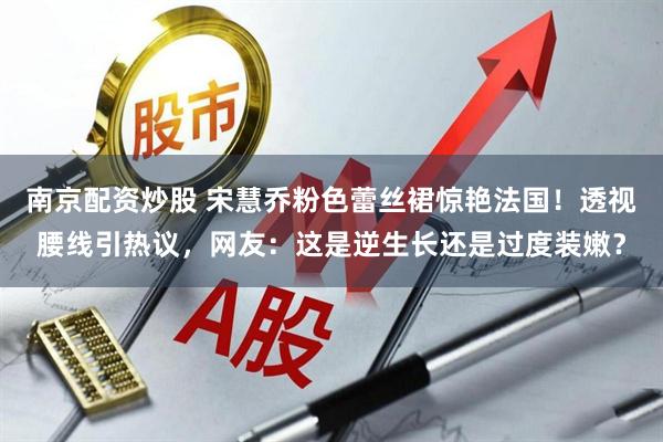 南京配资炒股 宋慧乔粉色蕾丝裙惊艳法国！透视腰线引热议，网友：这是逆生长还是过度装嫩？