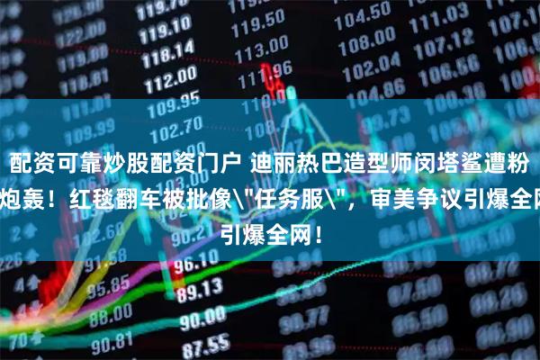 配资可靠炒股配资门户 迪丽热巴造型师闵塔鲨遭粉丝炮轰！红毯翻车被批像