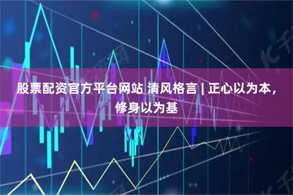 股票配资官方平台网站 清风格言 | 正心以为本，修身以为基