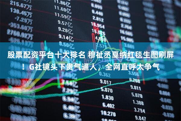 股票配资平台十大排名 穆祉丞戛纳红毯生图刷屏！G社镜头下贵气逼人，全网直呼太争气
