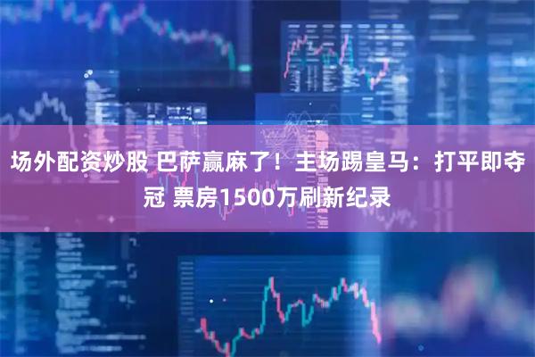 场外配资炒股 巴萨赢麻了！主场踢皇马：打平即夺冠 票房1500万刷新纪录