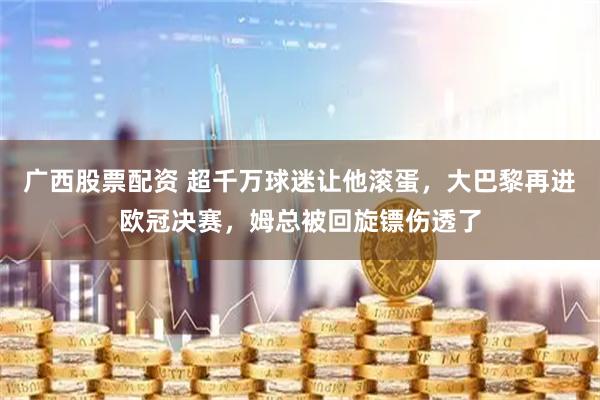 广西股票配资 超千万球迷让他滚蛋，大巴黎再进欧冠决赛，姆总被回旋镖伤透了