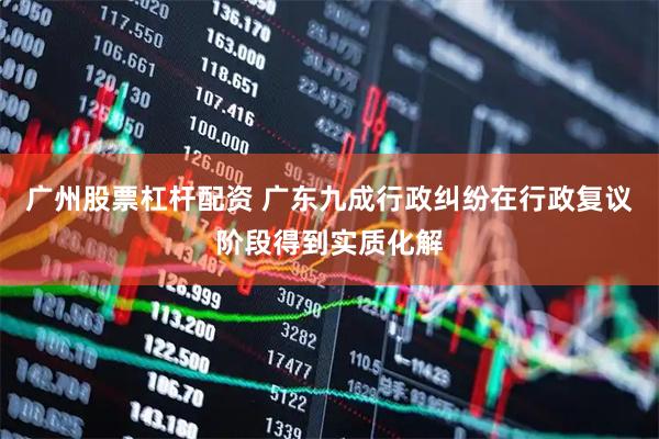 广州股票杠杆配资 广东九成行政纠纷在行政复议阶段得到实质化解