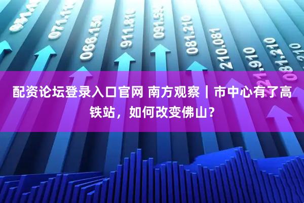 配资论坛登录入口官网 南方观察｜市中心有了高铁站，如何改变佛山？