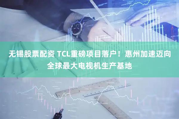 无锡股票配资 TCL重磅项目落户！惠州加速迈向全球最大电视机生产基地