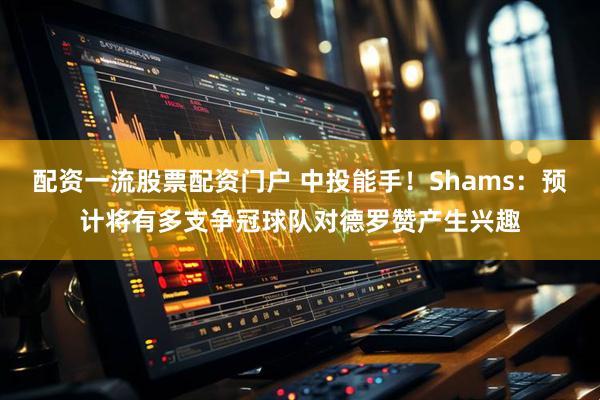 配资一流股票配资门户 中投能手！Shams：预计将有多支争冠球队对德罗赞产生兴趣