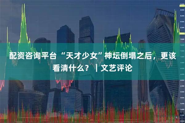 配资咨询平台 “天才少女”神坛倒塌之后，更该看清什么？｜文艺评论