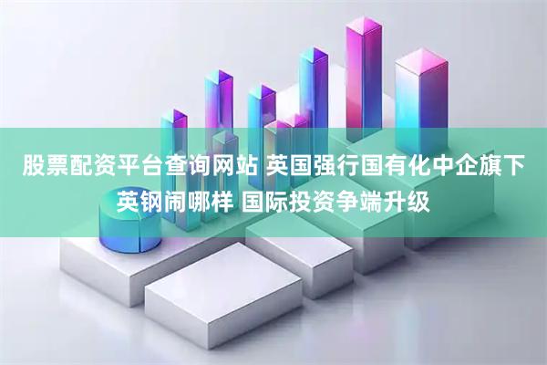 股票配资平台查询网站 英国强行国有化中企旗下英钢闹哪样 国际投资争端升级