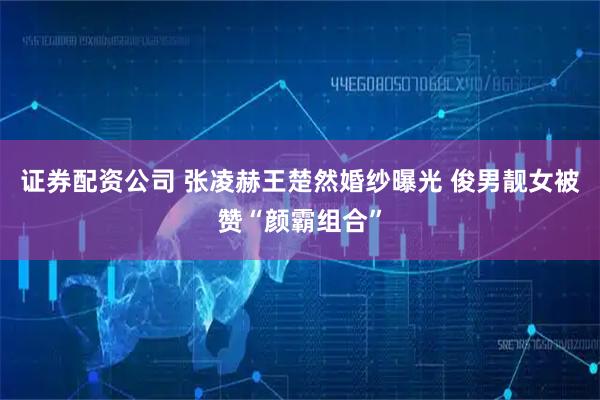 证券配资公司 张凌赫王楚然婚纱曝光 俊男靓女被赞“颜霸组合”