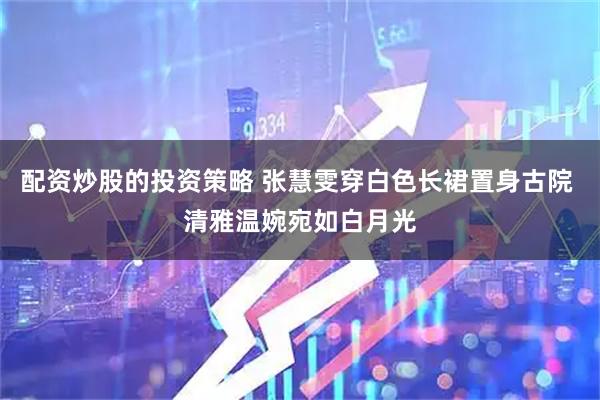配资炒股的投资策略 张慧雯穿白色长裙置身古院 清雅温婉宛如白月光